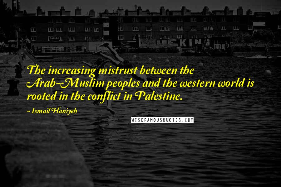 Ismail Haniyeh Quotes: The increasing mistrust between the Arab-Muslim peoples and the western world is rooted in the conflict in Palestine.