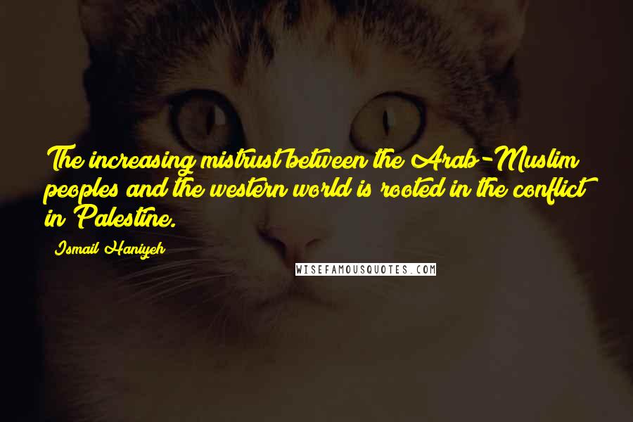 Ismail Haniyeh Quotes: The increasing mistrust between the Arab-Muslim peoples and the western world is rooted in the conflict in Palestine.