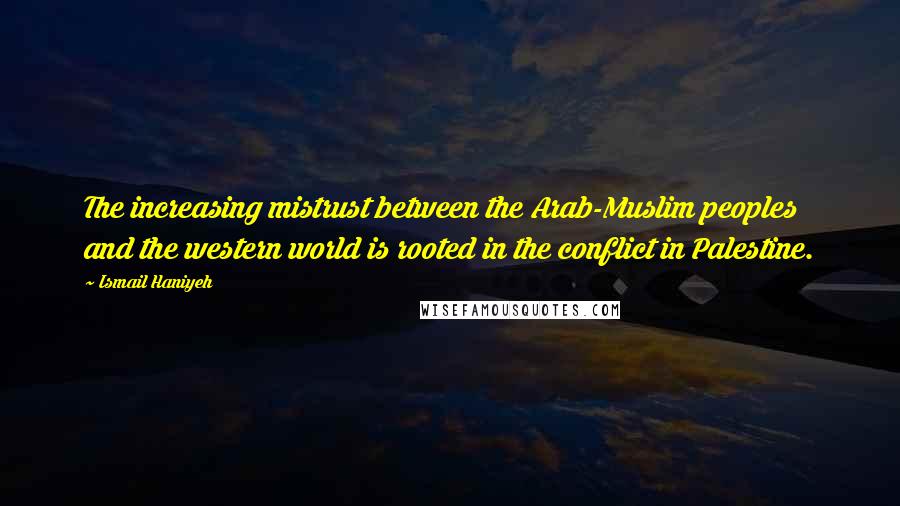 Ismail Haniyeh Quotes: The increasing mistrust between the Arab-Muslim peoples and the western world is rooted in the conflict in Palestine.