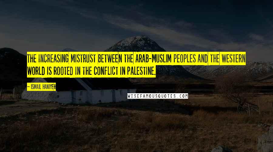Ismail Haniyeh Quotes: The increasing mistrust between the Arab-Muslim peoples and the western world is rooted in the conflict in Palestine.