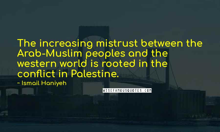 Ismail Haniyeh Quotes: The increasing mistrust between the Arab-Muslim peoples and the western world is rooted in the conflict in Palestine.