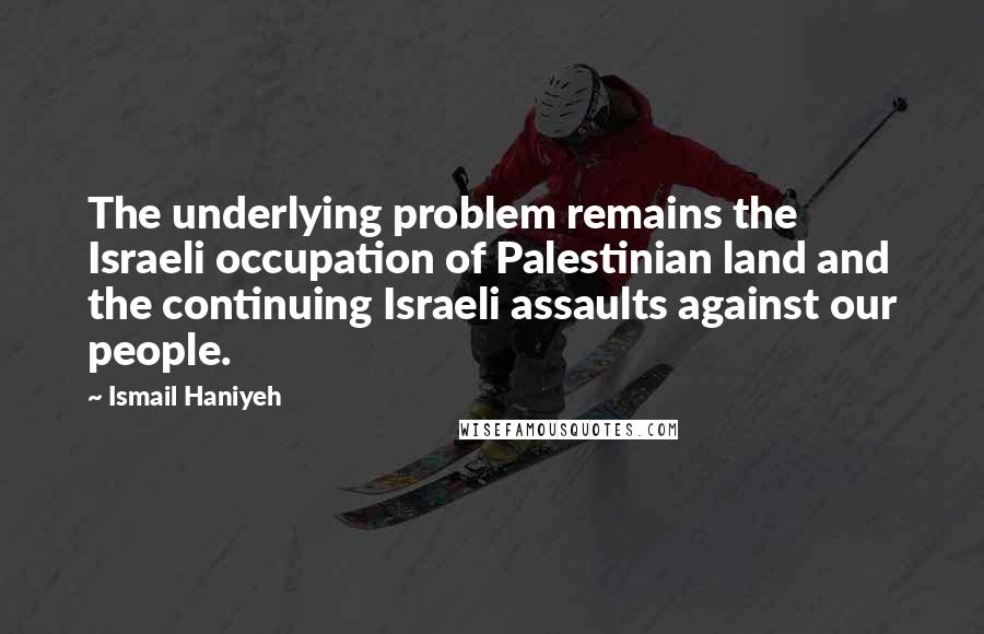 Ismail Haniyeh Quotes: The underlying problem remains the Israeli occupation of Palestinian land and the continuing Israeli assaults against our people.