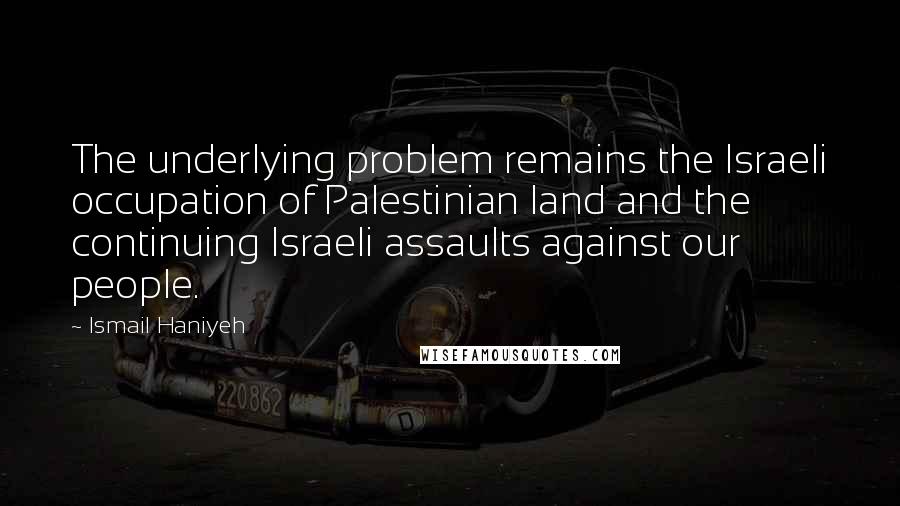 Ismail Haniyeh Quotes: The underlying problem remains the Israeli occupation of Palestinian land and the continuing Israeli assaults against our people.