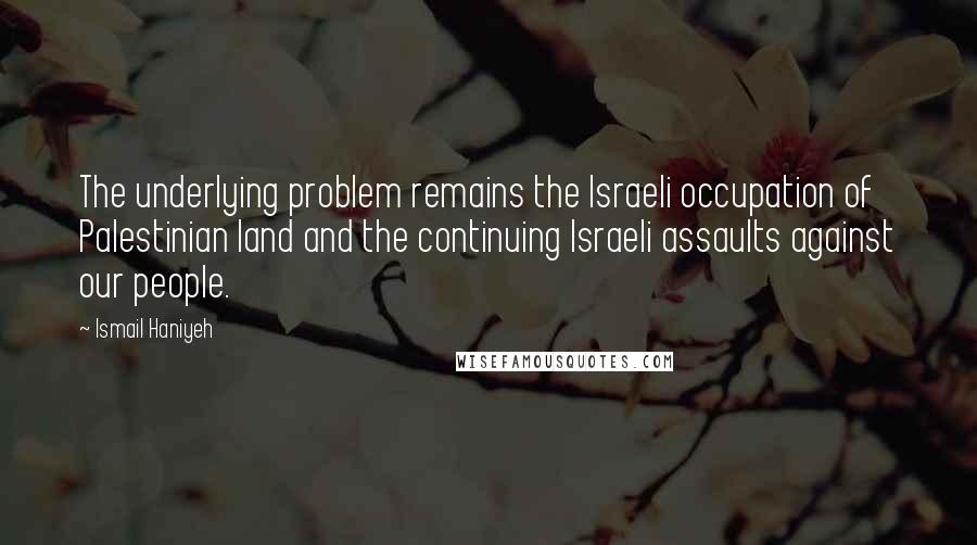 Ismail Haniyeh Quotes: The underlying problem remains the Israeli occupation of Palestinian land and the continuing Israeli assaults against our people.