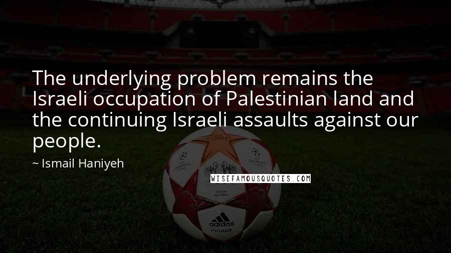 Ismail Haniyeh Quotes: The underlying problem remains the Israeli occupation of Palestinian land and the continuing Israeli assaults against our people.