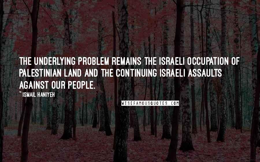 Ismail Haniyeh Quotes: The underlying problem remains the Israeli occupation of Palestinian land and the continuing Israeli assaults against our people.