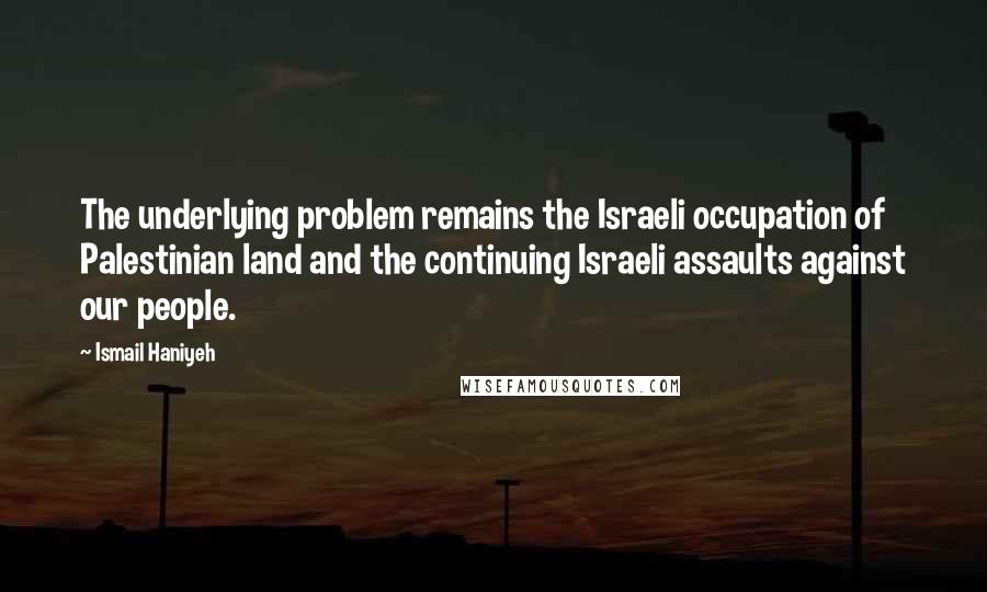 Ismail Haniyeh Quotes: The underlying problem remains the Israeli occupation of Palestinian land and the continuing Israeli assaults against our people.