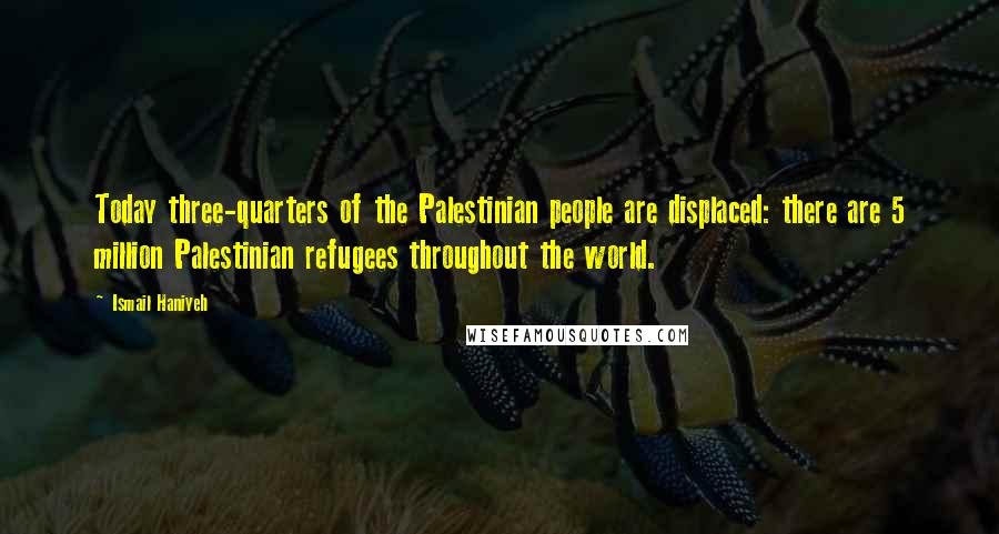 Ismail Haniyeh Quotes: Today three-quarters of the Palestinian people are displaced: there are 5 million Palestinian refugees throughout the world.