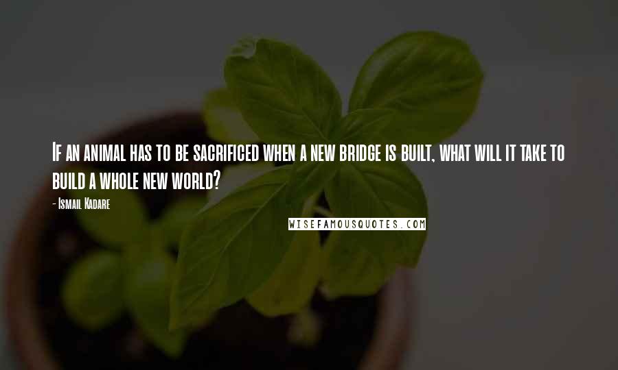 Ismail Kadare Quotes: If an animal has to be sacrificed when a new bridge is built, what will it take to build a whole new world?