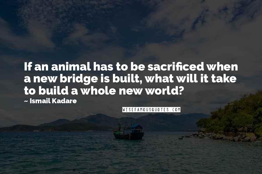 Ismail Kadare Quotes: If an animal has to be sacrificed when a new bridge is built, what will it take to build a whole new world?