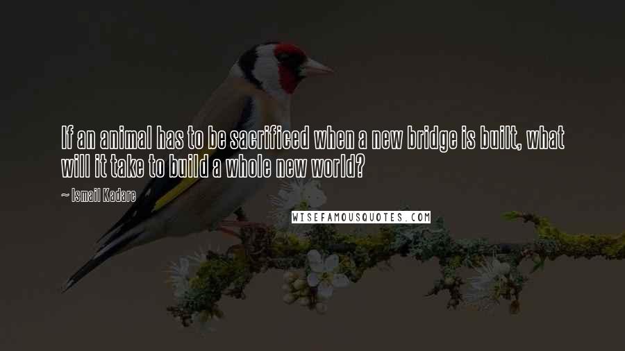 Ismail Kadare Quotes: If an animal has to be sacrificed when a new bridge is built, what will it take to build a whole new world?