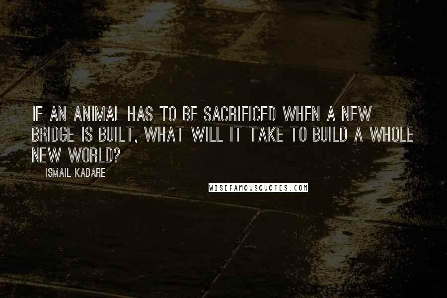 Ismail Kadare Quotes: If an animal has to be sacrificed when a new bridge is built, what will it take to build a whole new world?