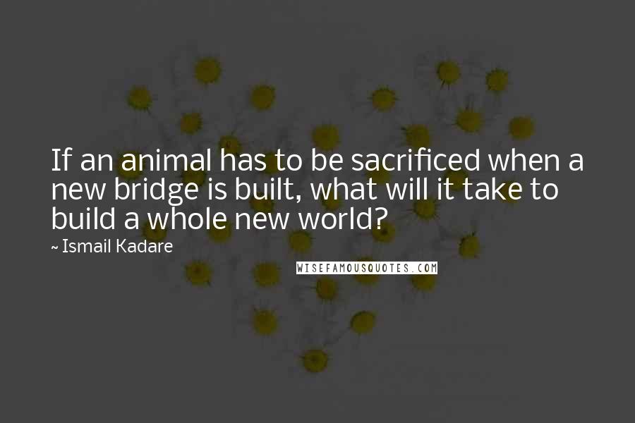 Ismail Kadare Quotes: If an animal has to be sacrificed when a new bridge is built, what will it take to build a whole new world?