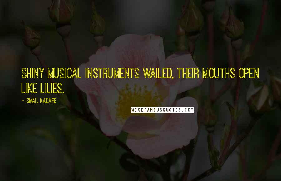 Ismail Kadare Quotes: Shiny musical instruments wailed, their mouths open like lilies.