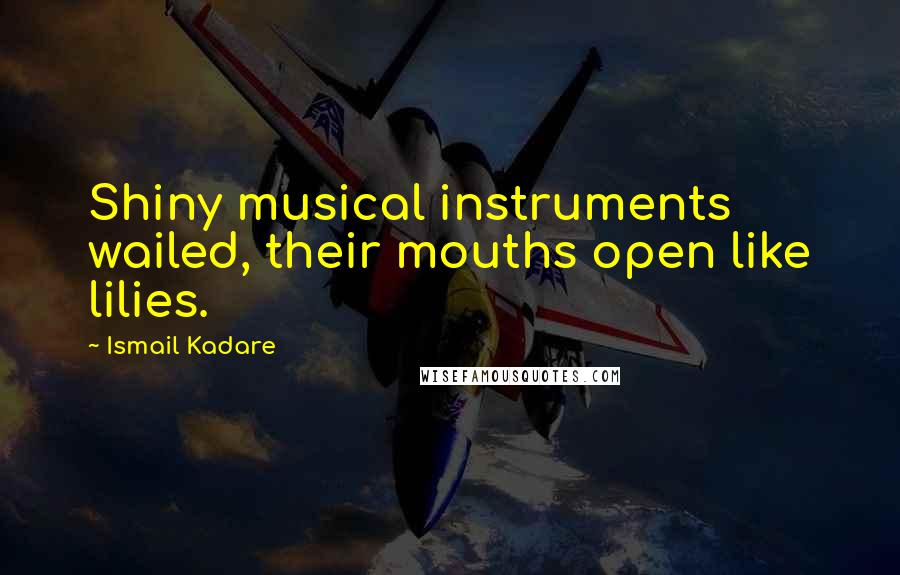 Ismail Kadare Quotes: Shiny musical instruments wailed, their mouths open like lilies.