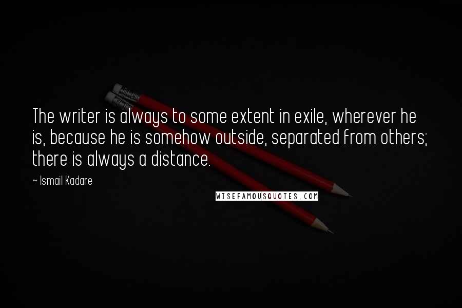 Ismail Kadare Quotes: The writer is always to some extent in exile, wherever he is, because he is somehow outside, separated from others; there is always a distance.