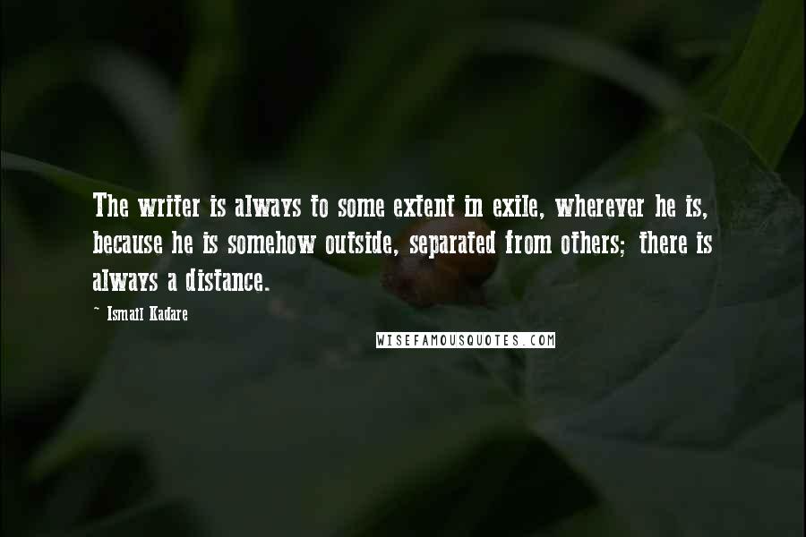 Ismail Kadare Quotes: The writer is always to some extent in exile, wherever he is, because he is somehow outside, separated from others; there is always a distance.