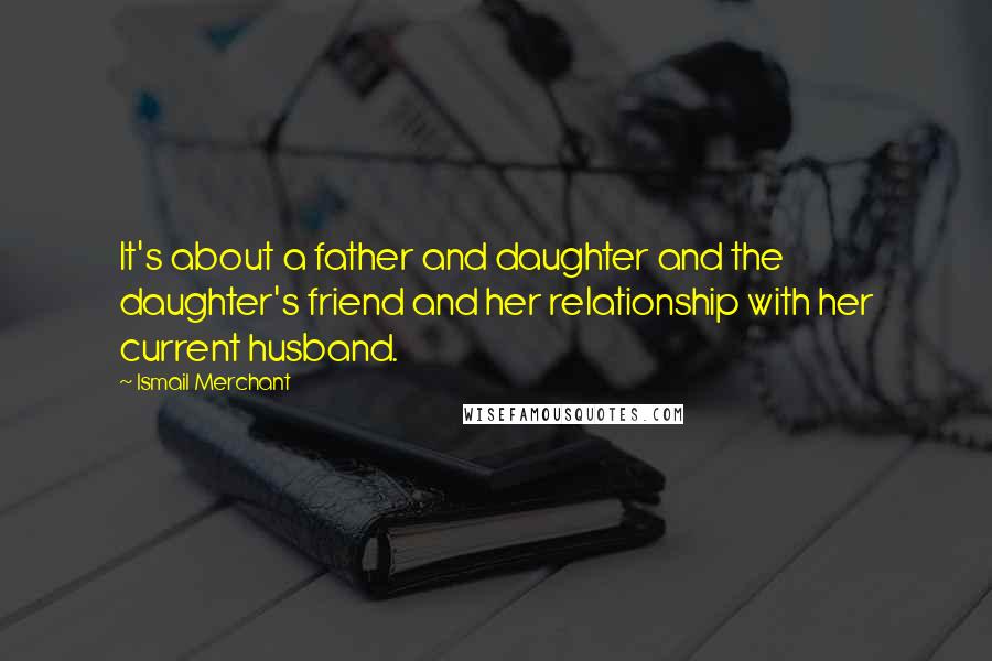 Ismail Merchant Quotes: It's about a father and daughter and the daughter's friend and her relationship with her current husband.