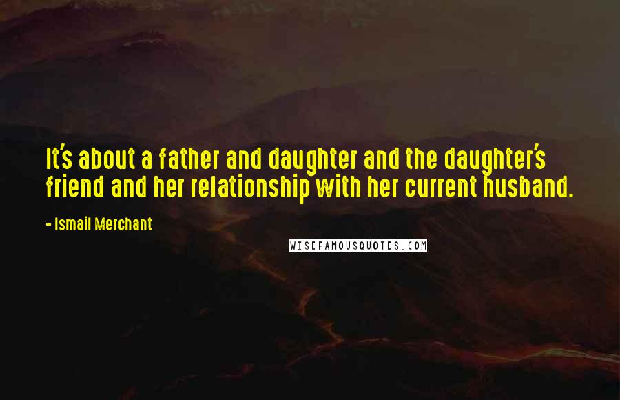 Ismail Merchant Quotes: It's about a father and daughter and the daughter's friend and her relationship with her current husband.