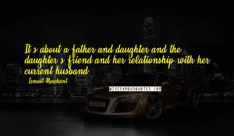 Ismail Merchant Quotes: It's about a father and daughter and the daughter's friend and her relationship with her current husband.