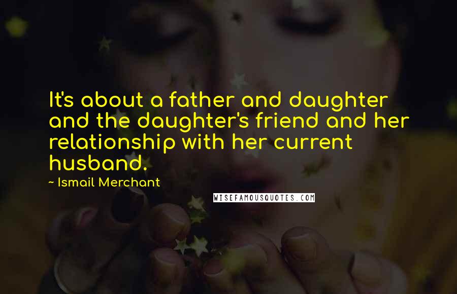Ismail Merchant Quotes: It's about a father and daughter and the daughter's friend and her relationship with her current husband.