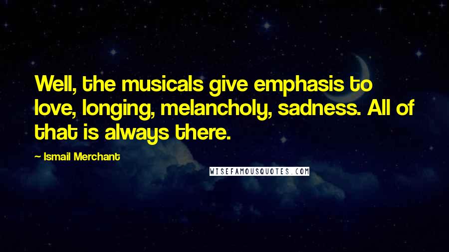 Ismail Merchant Quotes: Well, the musicals give emphasis to love, longing, melancholy, sadness. All of that is always there.