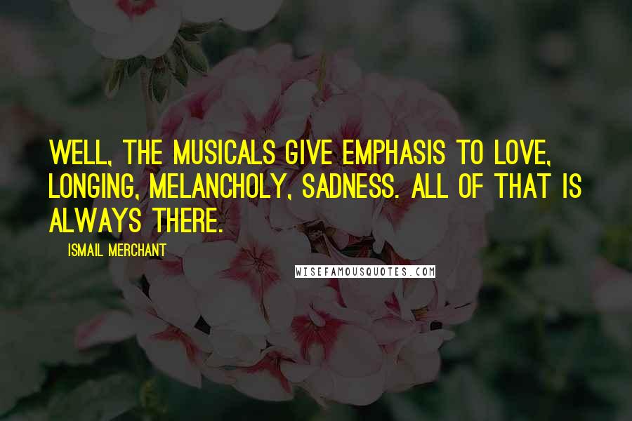 Ismail Merchant Quotes: Well, the musicals give emphasis to love, longing, melancholy, sadness. All of that is always there.