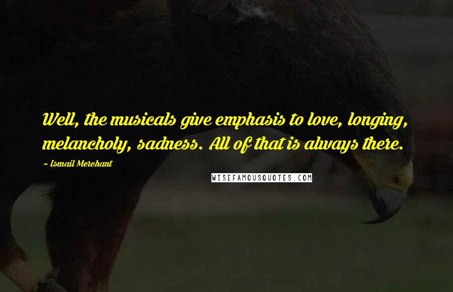 Ismail Merchant Quotes: Well, the musicals give emphasis to love, longing, melancholy, sadness. All of that is always there.