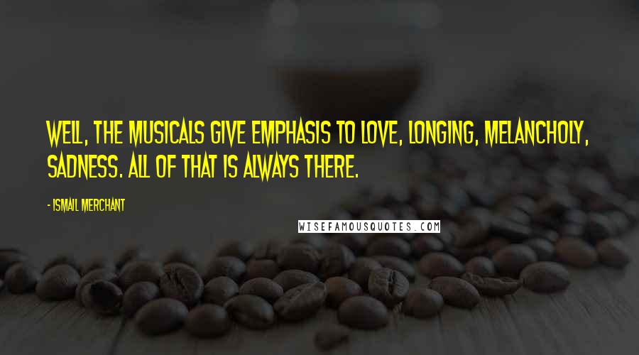 Ismail Merchant Quotes: Well, the musicals give emphasis to love, longing, melancholy, sadness. All of that is always there.