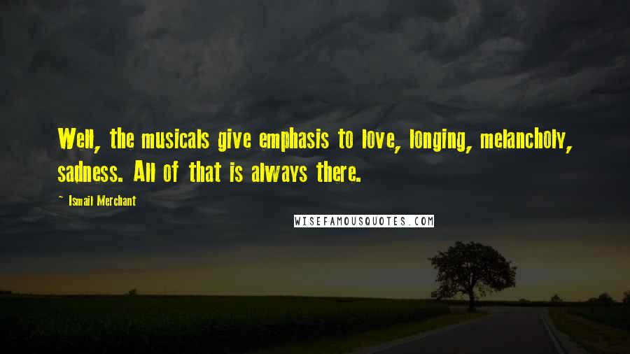Ismail Merchant Quotes: Well, the musicals give emphasis to love, longing, melancholy, sadness. All of that is always there.