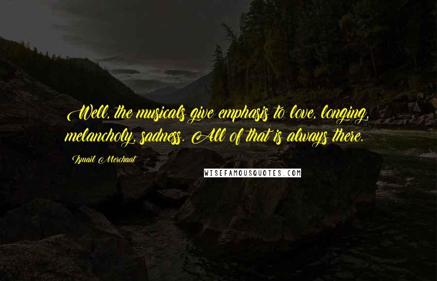 Ismail Merchant Quotes: Well, the musicals give emphasis to love, longing, melancholy, sadness. All of that is always there.