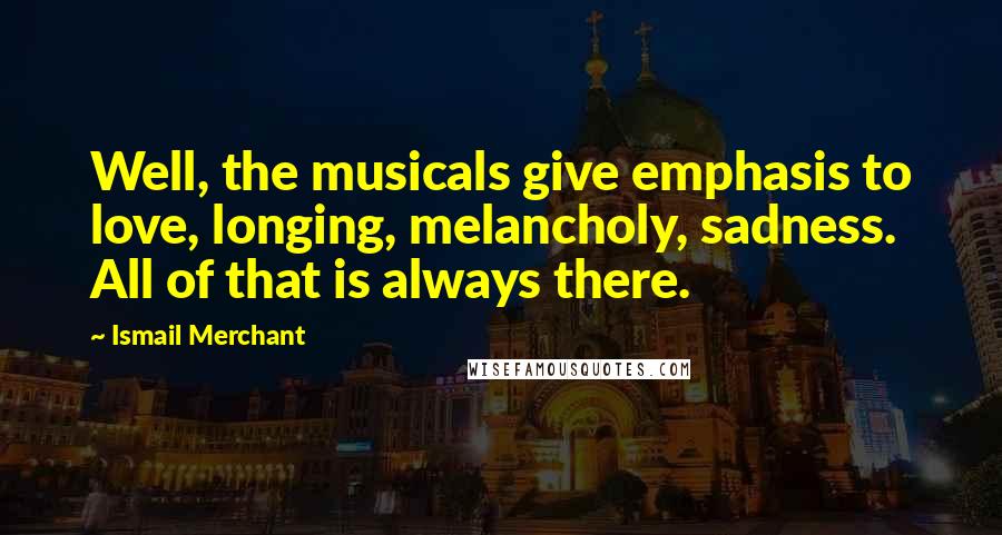 Ismail Merchant Quotes: Well, the musicals give emphasis to love, longing, melancholy, sadness. All of that is always there.