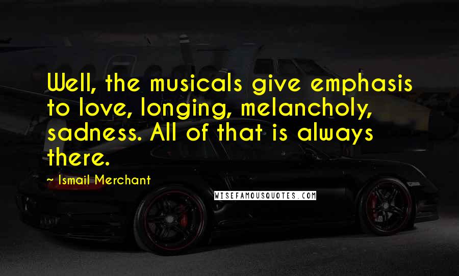 Ismail Merchant Quotes: Well, the musicals give emphasis to love, longing, melancholy, sadness. All of that is always there.
