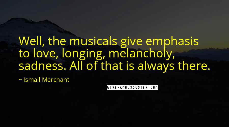 Ismail Merchant Quotes: Well, the musicals give emphasis to love, longing, melancholy, sadness. All of that is always there.