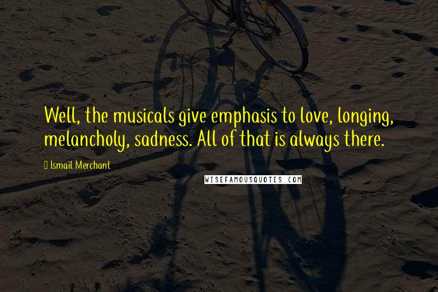 Ismail Merchant Quotes: Well, the musicals give emphasis to love, longing, melancholy, sadness. All of that is always there.