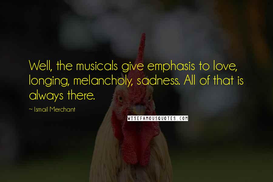 Ismail Merchant Quotes: Well, the musicals give emphasis to love, longing, melancholy, sadness. All of that is always there.