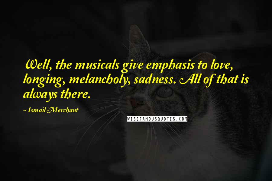 Ismail Merchant Quotes: Well, the musicals give emphasis to love, longing, melancholy, sadness. All of that is always there.