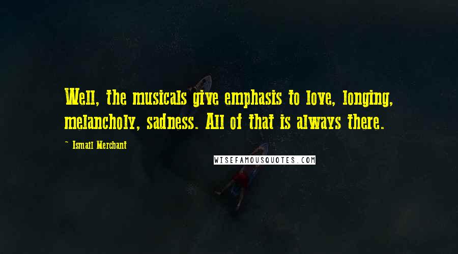Ismail Merchant Quotes: Well, the musicals give emphasis to love, longing, melancholy, sadness. All of that is always there.