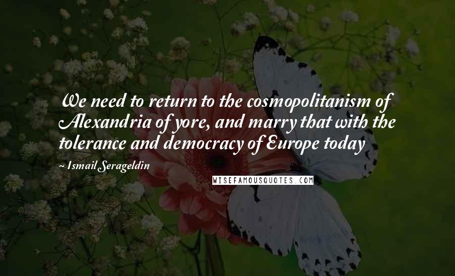 Ismail Serageldin Quotes: We need to return to the cosmopolitanism of Alexandria of yore, and marry that with the tolerance and democracy of Europe today