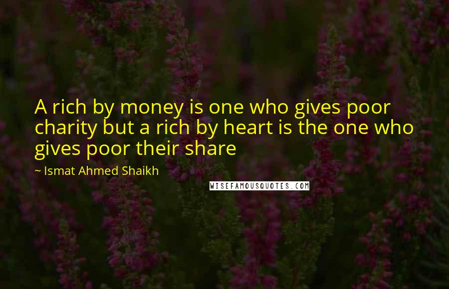 Ismat Ahmed Shaikh Quotes: A rich by money is one who gives poor charity but a rich by heart is the one who gives poor their share