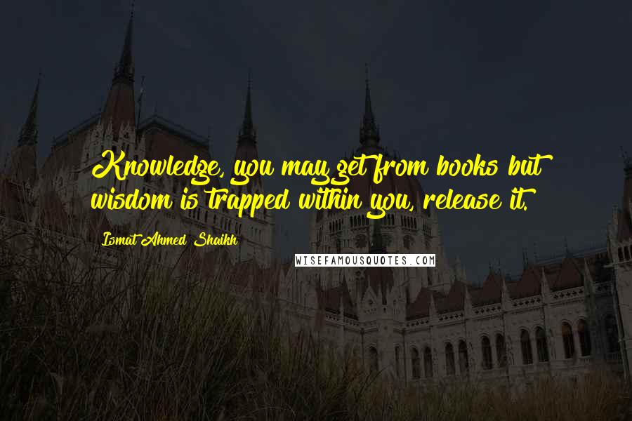 Ismat Ahmed Shaikh Quotes: Knowledge, you may get from books but wisdom is trapped within you, release it.