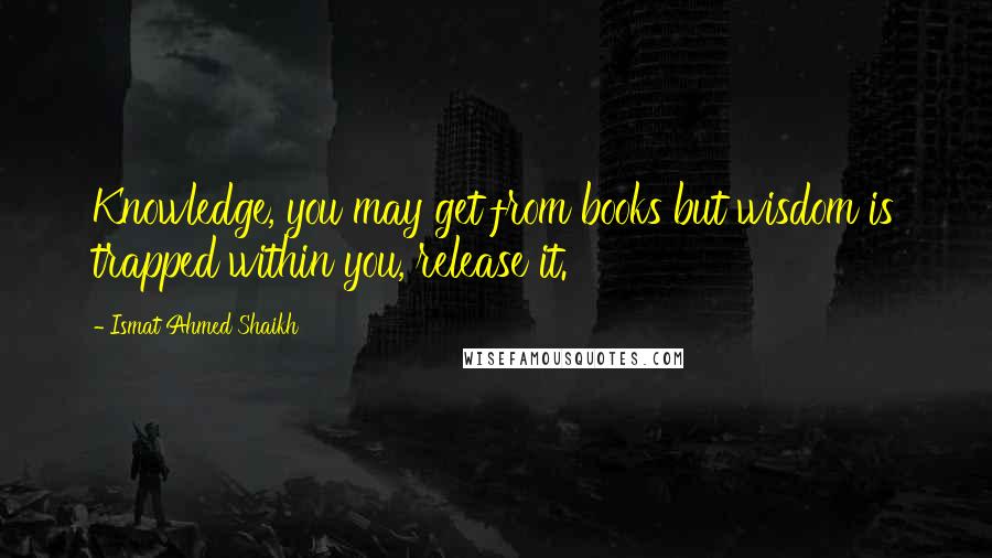 Ismat Ahmed Shaikh Quotes: Knowledge, you may get from books but wisdom is trapped within you, release it.