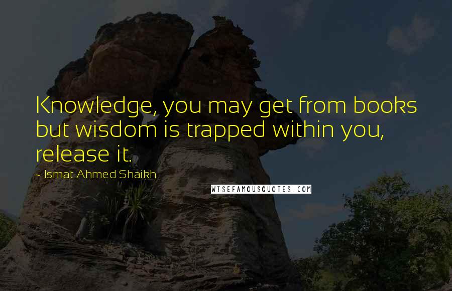 Ismat Ahmed Shaikh Quotes: Knowledge, you may get from books but wisdom is trapped within you, release it.