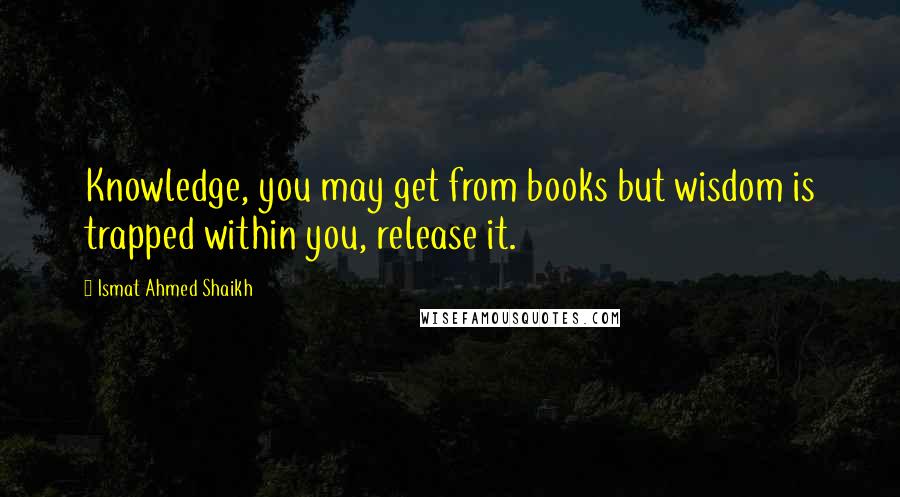 Ismat Ahmed Shaikh Quotes: Knowledge, you may get from books but wisdom is trapped within you, release it.