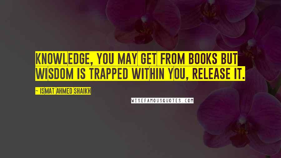 Ismat Ahmed Shaikh Quotes: Knowledge, you may get from books but wisdom is trapped within you, release it.