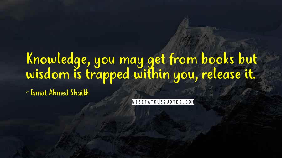 Ismat Ahmed Shaikh Quotes: Knowledge, you may get from books but wisdom is trapped within you, release it.