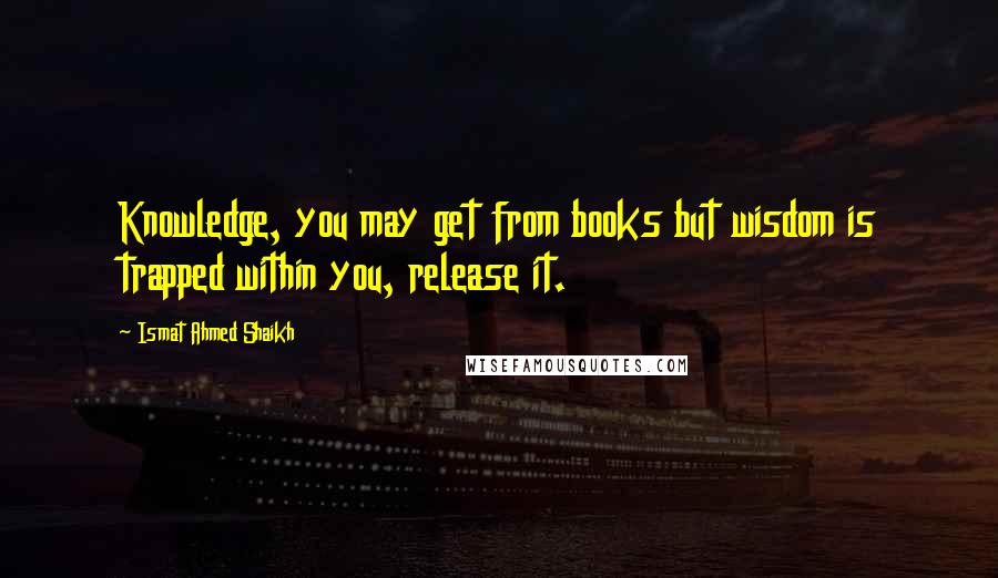 Ismat Ahmed Shaikh Quotes: Knowledge, you may get from books but wisdom is trapped within you, release it.