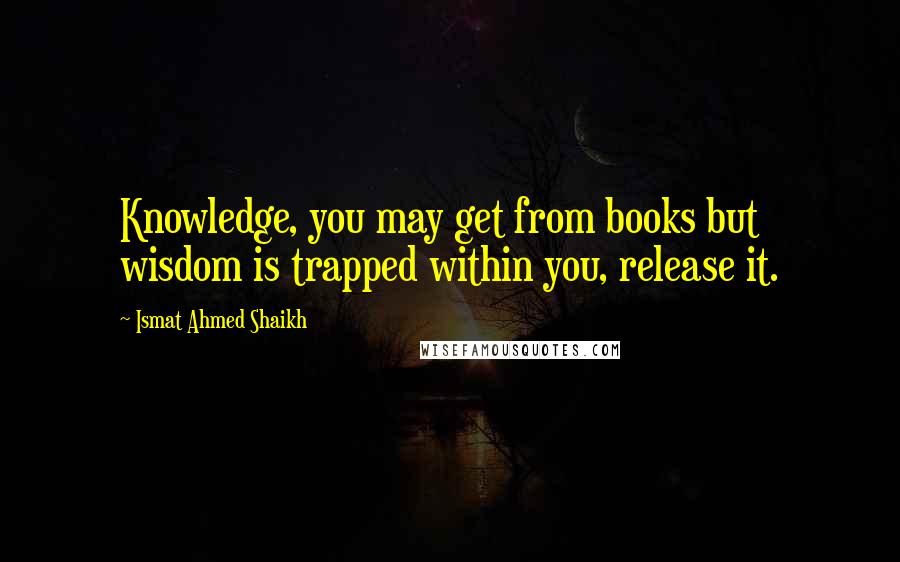 Ismat Ahmed Shaikh Quotes: Knowledge, you may get from books but wisdom is trapped within you, release it.