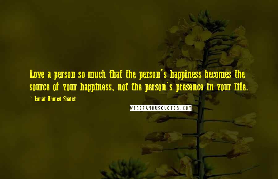 Ismat Ahmed Shaikh Quotes: Love a person so much that the person's happiness becomes the source of your happiness, not the person's presence in your life.