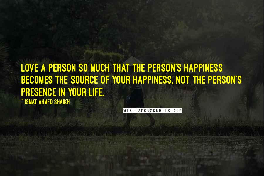 Ismat Ahmed Shaikh Quotes: Love a person so much that the person's happiness becomes the source of your happiness, not the person's presence in your life.